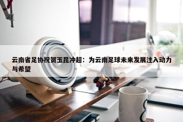 云南省足协祝贺玉昆冲超：为云南足球未来发展注入动力与希望