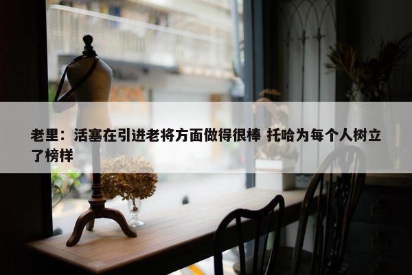 老里：活塞在引进老将方面做得很棒 托哈为每个人树立了榜样