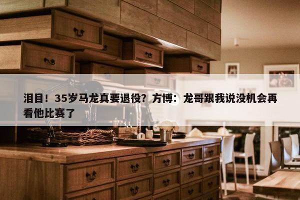 泪目！35岁马龙真要退役？方博：龙哥跟我说没机会再看他比赛了