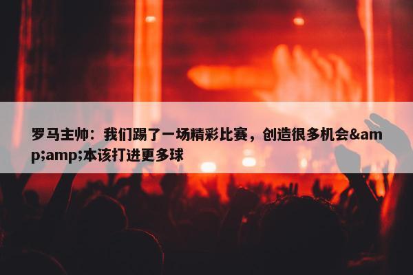 罗马主帅：我们踢了一场精彩比赛，创造很多机会&amp;本该打进更多球