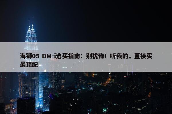 海狮05 DM-i选买指南：别犹豫！听我的，直接买最顶配