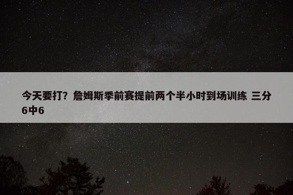 今天要打？詹姆斯季前赛提前两个半小时到场训练 三分6中6