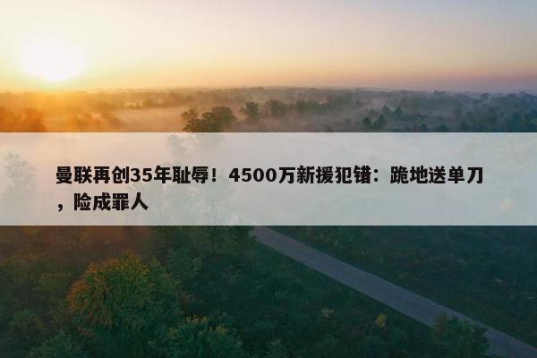 曼联再创35年耻辱！4500万新援犯错：跪地送单刀，险成罪人