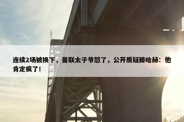 连续2场被换下，曼联太子爷怒了，公开质疑滕哈赫：他肯定疯了！