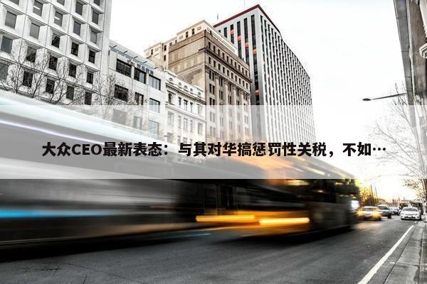 大众CEO最新表态：与其对华搞惩罚性关税，不如…