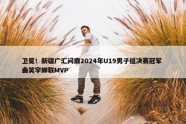 卫冕！新疆广汇问鼎2024年U19男子组决赛冠军 曲笑宇蝉联MVP