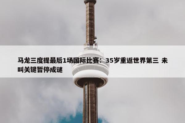 马龙三度提最后1场国际比赛：35岁重返世界第三 未叫关键暂停成谜