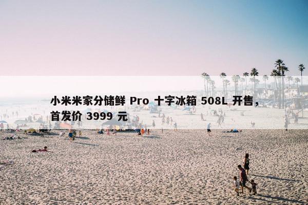 小米米家分储鲜 Pro 十字冰箱 508L 开售，首发价 3999 元