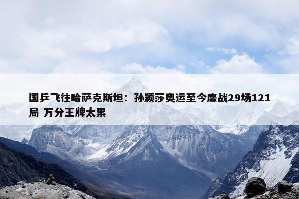 国乒飞往哈萨克斯坦：孙颖莎奥运至今鏖战29场121局 万分王牌太累