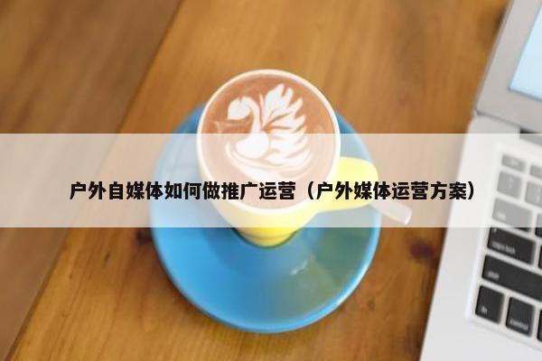 户外自媒体如何做推广运营（户外媒体运营方案）