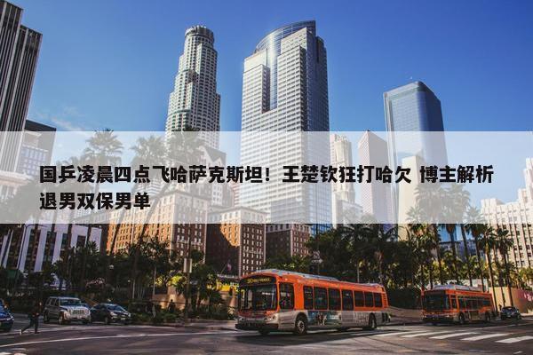 国乒凌晨四点飞哈萨克斯坦！王楚钦狂打哈欠 博主解析退男双保男单