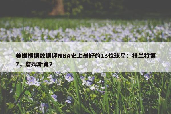 美媒根据数据评NBA史上最好的13位球星：杜兰特第7，詹姆斯第2