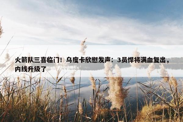 火箭队三喜临门！乌度卡欣慰发声：3员悍将满血复出，内线升级了