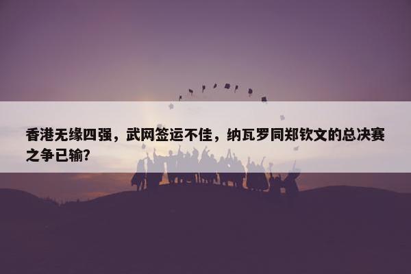 香港无缘四强，武网签运不佳，纳瓦罗同郑钦文的总决赛之争已输？