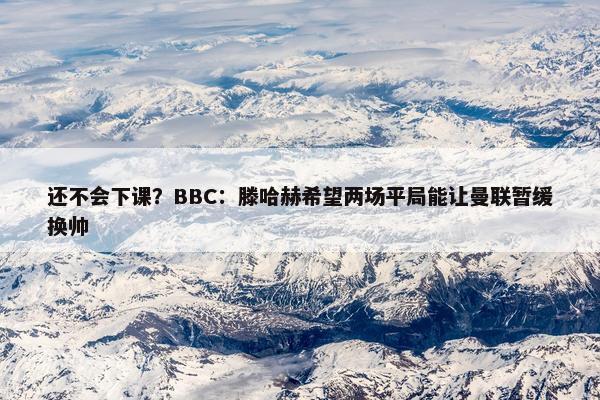 还不会下课？BBC：滕哈赫希望两场平局能让曼联暂缓换帅