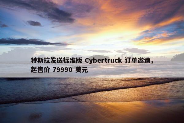 特斯拉发送标准版 Cybertruck 订单邀请，起售价 79990 美元