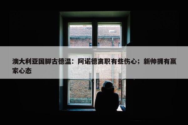 澳大利亚国脚古德温：阿诺德离职有些伤心；新帅拥有赢家心态