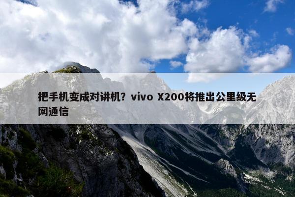 把手机变成对讲机？vivo X200将推出公里级无网通信