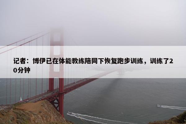 记者：博伊已在体能教练陪同下恢复跑步训练，训练了20分钟