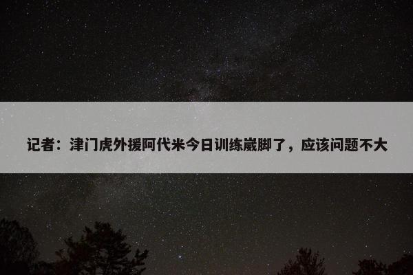 记者：津门虎外援阿代米今日训练崴脚了，应该问题不大