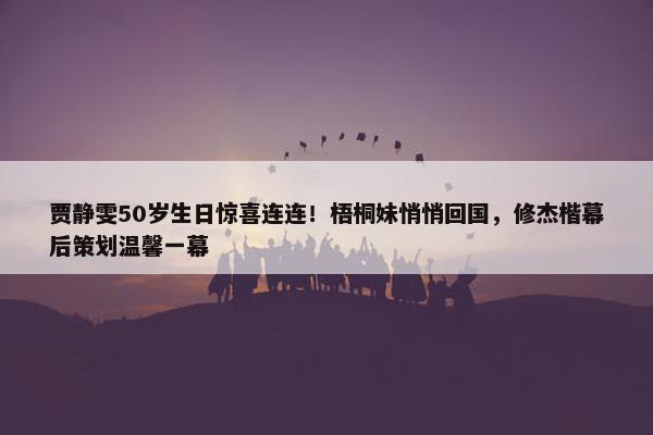 贾静雯50岁生日惊喜连连！梧桐妹悄悄回国，修杰楷幕后策划温馨一幕