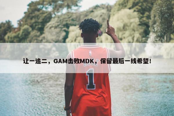 让一追二，GAM击败MDK，保留最后一线希望！