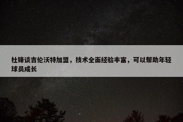 杜锋谈吉伦沃特加盟，技术全面经验丰富，可以帮助年轻球员成长