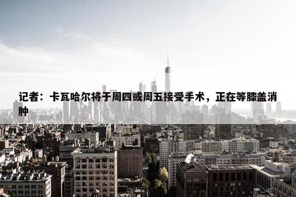 记者：卡瓦哈尔将于周四或周五接受手术，正在等膝盖消肿