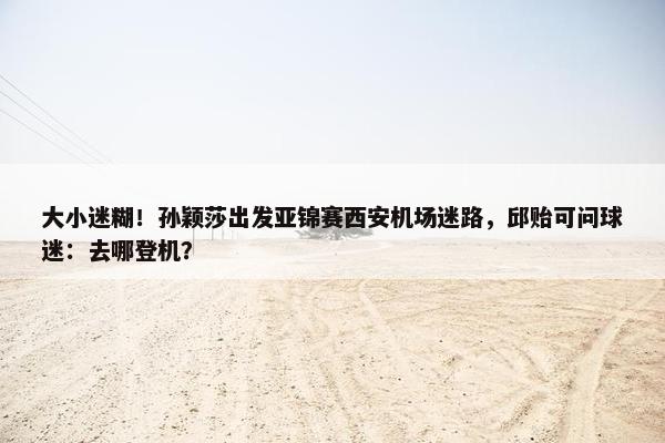 大小迷糊！孙颖莎出发亚锦赛西安机场迷路，邱贻可问球迷：去哪登机？