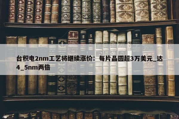 台积电2nm工艺将继续涨价：每片晶圆超3万美元_达4_5nm两倍 