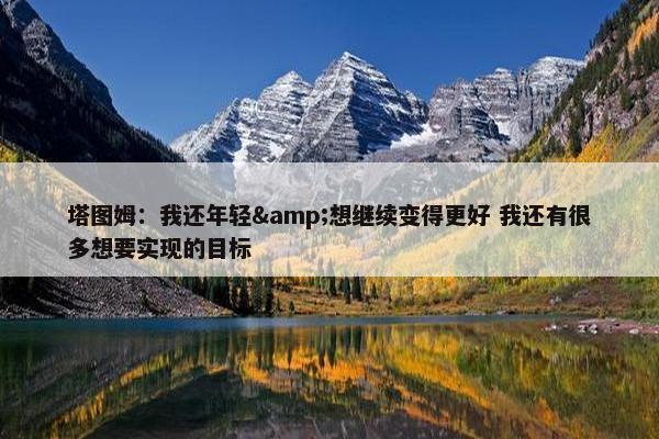 塔图姆：我还年轻&想继续变得更好 我还有很多想要实现的目标