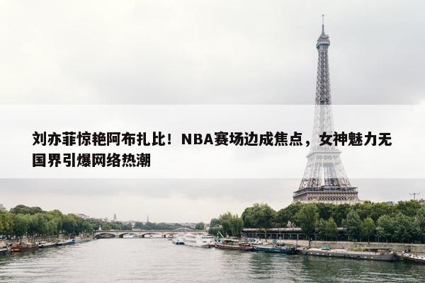 刘亦菲惊艳阿布扎比！NBA赛场边成焦点，女神魅力无国界引爆网络热潮