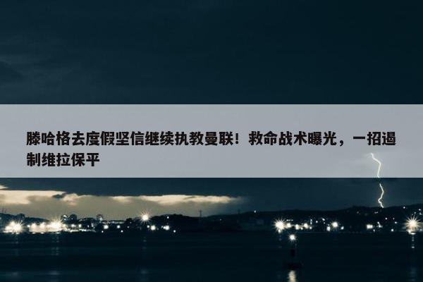 滕哈格去度假坚信继续执教曼联！救命战术曝光，一招遏制维拉保平