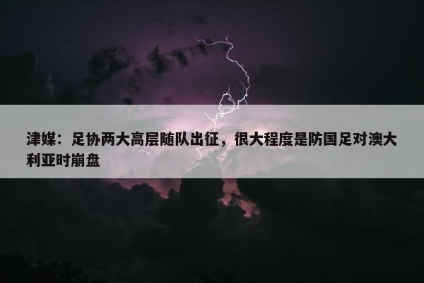 津媒：足协两大高层随队出征，很大程度是防国足对澳大利亚时崩盘