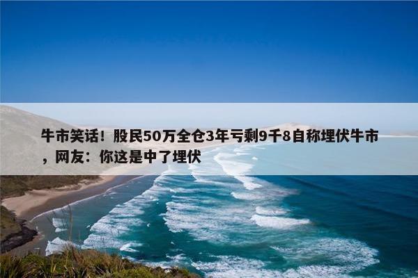 牛市笑话！股民50万全仓3年亏剩9千8自称埋伏牛市，网友：你这是中了埋伏