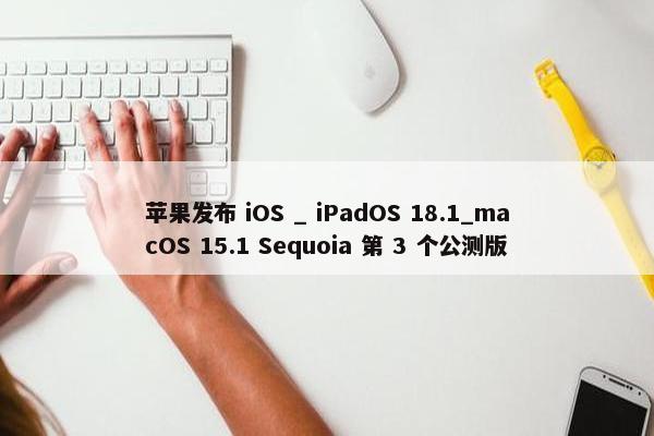 苹果发布 iOS _ iPadOS 18.1_macOS 15.1 Sequoia 第 3 个公测版