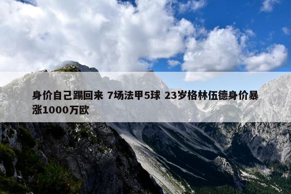 身价自己踢回来 7场法甲5球 23岁格林伍德身价暴涨1000万欧