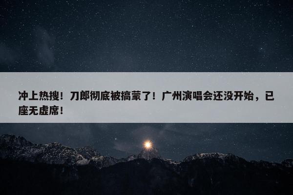 冲上热搜！刀郎彻底被搞蒙了！广州演唱会还没开始，已座无虚席！