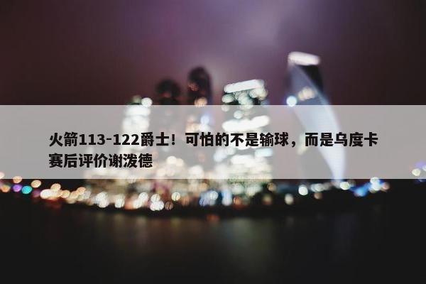 火箭113-122爵士！可怕的不是输球，而是乌度卡赛后评价谢泼德