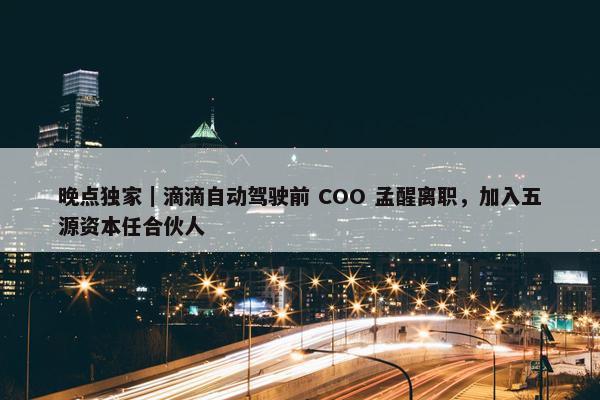 晚点独家｜滴滴自动驾驶前 COO 孟醒离职，加入五源资本任合伙人