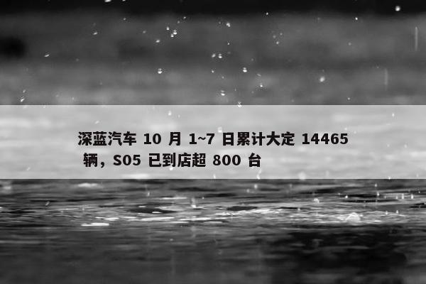 深蓝汽车 10 月 1~7 日累计大定 14465 辆，S05 已到店超 800 台