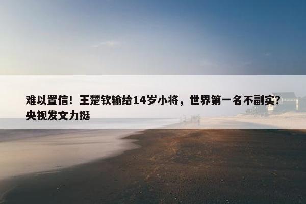 难以置信！王楚钦输给14岁小将，世界第一名不副实？央视发文力挺