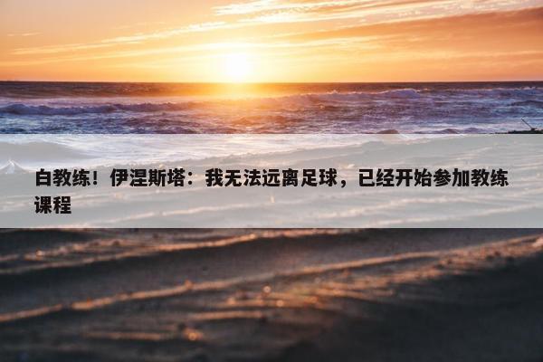 白教练！伊涅斯塔：我无法远离足球，已经开始参加教练课程