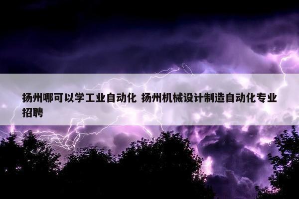 扬州哪可以学工业自动化 扬州机械设计制造自动化专业招聘