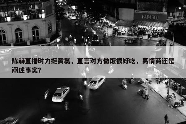 陈赫直播时力挺黄磊，直言对方做饭很好吃，高情商还是阐述事实？