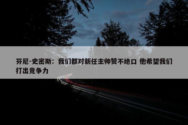 芬尼-史密斯：我们都对新任主帅赞不绝口 他希望我们打出竞争力