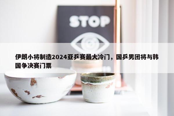 伊朗小将制造2024亚乒赛最大冷门，国乒男团将与韩国争决赛门票