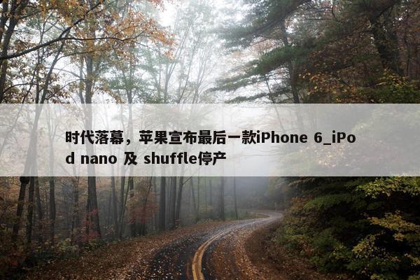 时代落幕，苹果宣布最后一款iPhone 6_iPod nano 及 shuffle停产