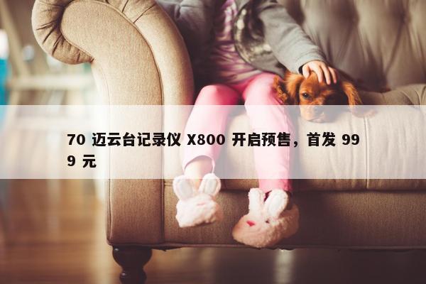 70 迈云台记录仪 X800 开启预售，首发 999 元