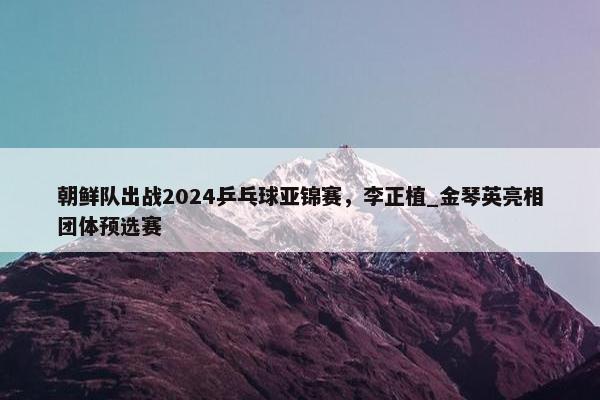 朝鲜队出战2024乒乓球亚锦赛，李正植_金琴英亮相团体预选赛